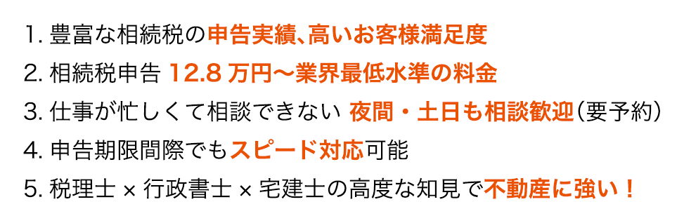 1.豊富な相続税の申告実績、高いお客様満足度 2.相続税申告12.8万円～業界最低水準の料金 3.仕事が忙しくて相談できない 夜間・土日も相談歓迎（要予約） 4.申告期限間際でもスピード対応可能 5.税理士×行政書士×宅建士の高度な知見で不動産に強い！